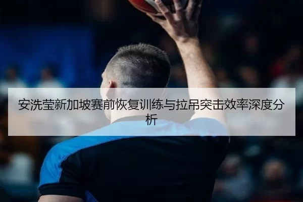 安洗莹新加坡赛前恢复训练与拉吊突击效率深度分析