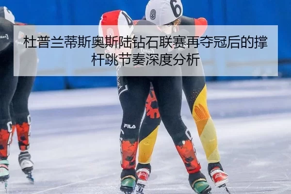 杜普兰蒂斯奥斯陆钻石联赛再夺冠后的撑杆跳节奏深度分析